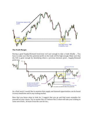 The Profit Margin
Having a good Supply/Demand level/zone isn't just enough to take a trade blindly … You
have to make sure that the potential profit on the trade will be high enough. Make sure that
the R:R is good enough by identifying where a previous decision point , Supply/Demand
point was.
As a final word, I would like to mention that supply and demand opportunities can be found
in every timeframe and in any trading market.
Now that you know what to look for, I suggest that you go and find some examples for
yourself on your charts. Try to master this as I believe this is what will take your trading to
some new levels... At least it was the case for me...
 