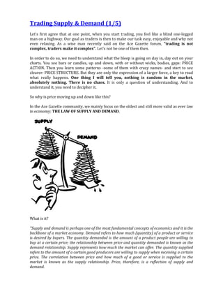 Trading Supply & Demand (1/5)
Let's first agree that at one point, when you start trading, you feel like a blind one-legged
man on a highway. Our goal as traders is then to make our task easy, enjoyable and why not
even relaxing. As a wise man recently said on the Ace Gazette forum, "trading is not
complex, traders make it complex". Let's not be one of them then.
In order to do so, we need to understand what the bleep is going on day in, day out on your
charts. You see bars or candles, up and down, with or without wicks, bodies, gaps: PRICE
ACTION. Then you learn some patterns -some of them with crazy names- and start to see
clearer: PRICE STRUCTURE. But they are only the expression of a larger force, a key to read
what really happens. One thing I will tell you, nothing is random in the market,
absolutely nothing. There is no chaos. It is only a question of understanding. And to
understand it, you need to decipher it.
So why is price moving up and down like this?
In the Ace Gazette community, we mainly focus on the oldest and still more valid as ever law
in economy: THE LAW OF SUPPLY AND DEMAND.
What is it?
"Supply and demand is perhaps one of the most fundamental concepts of economics and it is the
backbone of a market economy. Demand refers to how much (quantity) of a product or service
is desired by buyers. The quantity demanded is the amount of a product people are willing to
buy at a certain price; the relationship between price and quantity demanded is known as the
demand relationship. Supply represents how much the market can offer. The quantity supplied
refers to the amount of a certain good producers are willing to supply when receiving a certain
price. The correlation between price and how much of a good or service is supplied to the
market is known as the supply relationship. Price, therefore, is a reflection of supply and
demand.
 