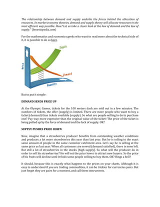The relationship between demand and supply underlie the forces behind the allocation of
resources. In market economy theories, demand and supply theory will allocate resources in the
most efficient way possible. How? Let us take a closer look at the law of demand and the law of
supply." (Investopedia.com)
For the mathematics and economics geeks who want to read more about the technical side of
it, it is possible to do so here.
But to put it simple:
DEMAND SENDS PRICE UP
At the Olympic Games, tickets for the 100 meters dash are sold out in a few minutes. The
numbers of tickets, the offer (supply) is limited. There are more people who want to buy a
ticket (demand) than tickets available (supply). So what are people willing to do to purchase
one? Pay way more expensive than the original value of the ticket! The price of the ticket is
being pulled up by the force of demand and the lack of supply. OK?
SUPPLY PUSHES PRICE DOWN
Now, imagine that a strawberries producer benefits from outstanding weather conditions
and produces a lot more strawberries this year than last year. But he is selling to the exact
same amount of people in the same customer catchment area. Let's say he is selling at the
same price as last year. When all customers are served (demand satisfied), there is none left.
But still a lot of strawberries in the stocks (high supply). So what will the producer do in
order to sell his strawberries? He will set the price lower to attract new buyers. So the price
of his fruits will decline until it finds some people willing to buy them. OK? Rings a bell?
It should, because this is exactly what happens to the prices on your charts. Although it is
easy to understand if you are trading commodities, it can be trickier for currencies pairs. But
just forget they are pairs for a moment, and call them instruments.
 