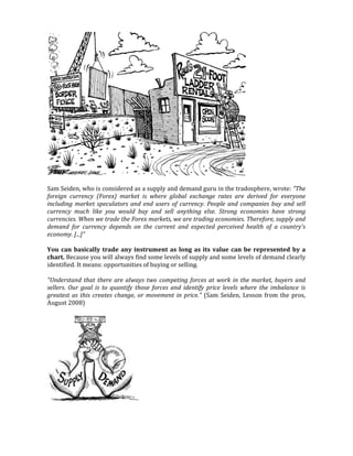 Sam Seiden, who is considered as a supply and demand guru in the tradosphere, wrote: "The
foreign currency (Forex) market is where global exchange rates are derived for everyone
including market speculators and end users of currency. People and companies buy and sell
currency much like you would buy and sell anything else. Strong economies have strong
currencies. When we trade the Forex markets, we are trading economies. Therefore, supply and
demand for currency depends on the current and expected perceived health of a country's
economy. [...]"
You can basically trade any instrument as long as its value can be represented by a
chart. Because you will always find some levels of supply and some levels of demand clearly
identified. It means: opportunities of buying or selling.
"Understand that there are always two competing forces at work in the market, buyers and
sellers. Our goal is to quantify those forces and identify price levels where the imbalance is
greatest as this creates change, or movement in price." (Sam Seiden, Lesson from the pros,
August 2008)
 