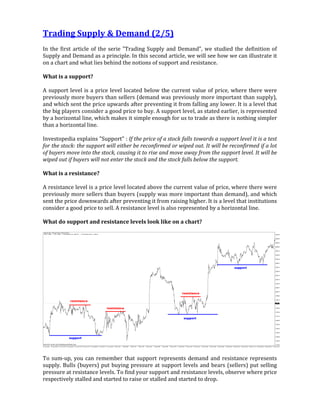 Trading Supply & Demand (2/5)
In the first article of the serie "Trading Supply and Demand", we studied the definition of
Supply and Demand as a principle. In this second article, we will see how we can illustrate it
on a chart and what lies behind the notions of support and resistance.
What is a support?
A support level is a price level located below the current value of price, where there were
previously more buyers than sellers (demand was previously more important than supply),
and which sent the price upwards after preventing it from falling any lower. It is a level that
the big players consider a good price to buy. A support level, as stated earlier, is represented
by a horizontal line, which makes it simple enough for us to trade as there is nothing simpler
than a horizontal line.
Investopedia explains "Support" : If the price of a stock falls towards a support level it is a test
for the stock: the support will either be reconfirmed or wiped out. It will be reconfirmed if a lot
of buyers move into the stock, causing it to rise and move away from the support level. It will be
wiped out if buyers will not enter the stock and the stock falls below the support.
What is a resistance?
A resistance level is a price level located above the current value of price, where there were
previously more sellers than buyers (supply was more important than demand), and which
sent the price downwards after preventing it from raising higher. It is a level that institutions
consider a good price to sell. A resistance level is also represented by a horizontal line.
What do support and resistance levels look like on a chart?
To sum-up, you can remember that support represents demand and resistance represents
supply. Bulls (buyers) put buying pressure at support levels and bears (sellers) put selling
pressure at resistance levels. To find your support and resistance levels, observe where price
respectively stalled and started to raise or stalled and started to drop.
 