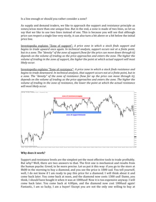 Is a line enough or should you rather consider a zone?
As supply and demand traders, we like to approach the support and resistance principle as
zones/areas more than one unique line. But in the end, a zone is made of two lines, so let us
say that we like to use two lines instead of one. This is because you will see that although
price can respect a single line very nicely, it can also turn a bit above or a bit below the initial
price line.
Investopedia explains "Zone of support": A price zone in which a stock finds support and
begins to trade upward once again. In technical analysis, support occurs not at a finite point,
but in a zone. The "density" of the zone of support (how far the price can move down through it)
depends on the volume of trading as the price approaches and enters the zone. The higher the
volume of trading in the zone of support, the higher the point at which actual support will most
likely occur.
Investopedia explains "Zone of resistance": A price zone in which a stock finds resistance and
begins to trade downward. In technical analysis, that support occurs not at a finite point, but in
a zone. The "density" of the zone of resistance (how far up the price can move through it),
depends on the volume of trading as the price approaches and enters the zone. The higher the
volume of trading in the zone of resistance, the lower the point at which the actual resistance
will most likely occur.
Why does it work?
Support and resistance levels are the simplest yet the most effective tools to trade profitably.
But why? Well, there are two answers to that. The first one is mechanical and results from
the human psyche. Greed, to be more precise. Let us put it this way: if you go to the store at
8h00 in the morning to buy a diamond, and you see the price is 1000 usd. You tell yourself,
well, I do not know if I am ready to pay this price for a diamond. I will think about it and
come back later. You come back at noon, and the diamond now costs 1300 usd! Damn, you
think, I should have bought it when it was at 1000usd! Now it is too expensive anyway. I will
come back later. You come back at 4.00pm, and the diamond now cost 1000usd again!
Fantastic, I am so lucky, I am a buyer! Except you are not the only one willing to buy at
 