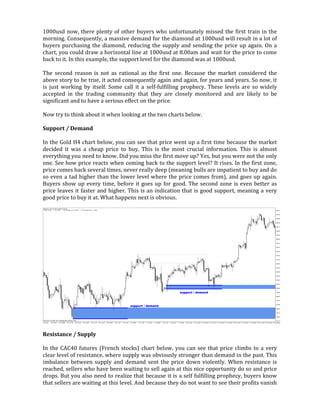 1000usd now, there plenty of other buyers who unfortunately missed the first train in the
morning. Consequently, a massive demand for the diamond at 1000usd will result in a lot of
buyers purchasing the diamond, reducing the supply and sending the price up again. On a
chart, you could draw a horizontal line at 1000usd at 8.00am and wait for the price to come
back to it. In this example, the support level for the diamond was at 1000usd.
The second reason is not as rational as the first one. Because the market considered the
above story to be true, it acted consequently again and again, for years and years. So now, it
is just working by itself. Some call it a self-fulfilling prophecy. These levels are so widely
accepted in the trading community that they are closely monitored and are likely to be
significant and to have a serious effect on the price.
Now try to think about it when looking at the two charts below.
Support / Demand
In the Gold H4 chart below, you can see that price went up a first time because the market
decided it was a cheap price to buy. This is the most crucial information. This is almost
everything you need to know. Did you miss the first move up? Yes, but you were not the only
one. See how price reacts when coming back to the support level? It rises. In the first zone,
price comes back several times, never really deep (meaning bulls are impatient to buy and do
so even a tad higher than the lower level where the price comes from), and goes up again.
Buyers show up every time, before it goes up for good. The second zone is even better as
price leaves it faster and higher. This is an indication that is good support, meaning a very
good price to buy it at. What happens next is obvious.
Resistance / Supply
In the CAC40 futures (French stocks) chart below, you can see that price climbs to a very
clear level of resistance, where supply was obviously stronger than demand in the past. This
imbalance between supply and demand sent the price down violently. When resistance is
reached, sellers who have been waiting to sell again at this nice opportunity do so and price
drops. But you also need to realize that because it is a self fulfilling prophecy, buyers know
that sellers are waiting at this level. And because they do not want to see their profits vanish
 