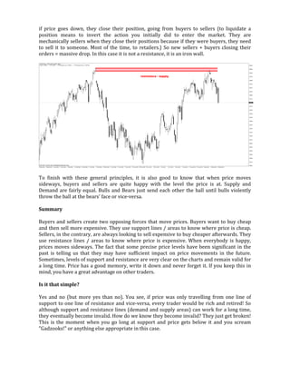 if price goes down, they close their position, going from buyers to sellers (to liquidate a
position means to invert the action you initially did to enter the market. They are
mechanically sellers when they close their positions because if they were buyers, they need
to sell it to someone. Most of the time, to retailers.) So new sellers + buyers closing their
orders = massive drop. In this case it is not a resistance, it is an iron wall.
To finish with these general principles, it is also good to know that when price moves
sideways, buyers and sellers are quite happy with the level the price is at. Supply and
Demand are fairly equal. Bulls and Bears just send each other the ball until bulls violently
throw the ball at the bears' face or vice-versa.
Summary
Buyers and sellers create two opposing forces that move prices. Buyers want to buy cheap
and then sell more expensive. They use support lines / areas to know where price is cheap.
Sellers, in the contrary, are always looking to sell expensive to buy cheaper afterwards. They
use resistance lines / areas to know where price is expensive. When everybody is happy,
prices moves sideways. The fact that some precise price levels have been significant in the
past is telling us that they may have sufficient impact on price movements in the future.
Sometimes, levels of support and resistance are very clear on the charts and remain valid for
a long time. Price has a good memory, write it down and never forget it. If you keep this in
mind, you have a great advantage on other traders.
Is it that simple?
Yes and no (but more yes than no). You see, if price was only travelling from one line of
support to one line of resistance and vice-versa, every trader would be rich and retired! So
although support and resistance lines (demand and supply areas) can work for a long time,
they eventually become invalid. How do we know they become invalid? They just get broken!
This is the moment when you go long at support and price gets below it and you scream
"Gadzooks!" or anything else appropriate in this case.
 