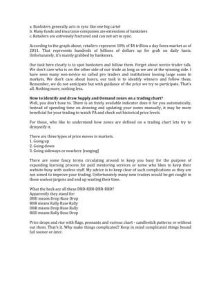 a. Banksters generally acts in sync like one big cartel
b. Many funds and insurance companies are extensions of banksters
c. Retailers are extremely fractured and can not act in sync.
According to the graph above, retailers represent 18% of $4 trillion a day forex market as of
2011. That represents hundreds of billions of dollars up for grab on daily basis.
Unfortunately, it's mainly grabbed by banksters.
Our task here clearly is to spot banksters and follow them. Forget about novice trader talk.
We don't care who is on the other side of our trade as long as we are at the winning side. I
have seen many non-novice so called pro traders and institutions loosing large sums to
markets. We don't care about losers, our task is to identify winners and follow them.
Remember, we do not anticipate but with guidance of the price we try to participate. That's
all. Nothing more, nothing less.
How to identify and draw Supply and Demand zones on a trading chart?
Well, you don't have to. There is an freely available indicator does it for you automatically.
Instead of spending time on drawing and updating your zones manually, it may be more
beneficial for your trading to watch PA and check out historical price levels.
For those, who like to understand how zones are defined on a trading chart lets try to
demystify it.
There are three types of price moves in markets.
1. Going up
2. Going down
3. Going sideways or nowhere [ranging]
There are some fancy terms circulating around to keep you busy for the purpose of
expanding learning process for paid mentoring services or some who likes to keep their
website busy with useless stuff. My advice is to keep clear of such complications as they are
not aimed to improve your trading. Unfortunately many new traders would be get caught in
these useless jargons and end up wasting their time.
What the heck are all these DBD-RBR-DBR-RBD?
Apparently they stand for:
DBD means Drop Base Drop
RBR means Rally Base Rally
DBR means Drop Base Rally
RBD means Rally Base Drop
Price drops and rise with flags, pennants and various chart - candlestick patterns or without
out them. That's it. Why make things complicated? Keep in mind complicated things bound
fail sooner or later.
 