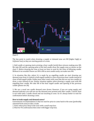 Chart 5
The key point to watch when drawing a supply or demand zone are HH [higher high] or
LL[lower low] as they are starting points of a zone.
1. Bull candle at opening starts printing a bear candle [wick] then retraces making new HH.
We take HH and the opening point of the bull candle draw the supply zone as shown on the
chart 5. Before drawing the zone at least we have to wait for the close of following candle.
Without it we wouldn't know our HH is HH as next candle easily can make new HH.
2. In situation like this, where LL is made by an engulfing candle we start drawing our
demand zone from LL [which is bull engulf candle] to close of previous bear candle instead of
close of bull engulf candle. Unlike most other zones with cases like this we use two candles to
draw a zone instead of one. Similar situation applies when drawing a supply zone with HH
engulfing bear candle. We take HH of the bear engulf candle and opening of the previous
candle [please see 2b]
3. We see a usual one candle demand zone drawn. However, if you are using supply and
demand indicator you will not see the demand zone printed until after candle c closed. Zone
is not valid until a candle closed and not touching to zone. So it's always better to wait for
confirmation before drawing a zone.
How to trade supply and demand zones?
Conventional recommendation is that we wait for price to come back to the zone [preferably
untested fresh zone] to take a trade.
1. Enter when price deep in the zone with a small stop-loss.
2. Wait for PA confirmation then enter with bigger stop-loss.
 