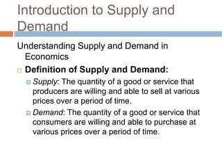 Introduction to Supply and
Demand
Understanding Supply and Demand in
Economics
 Definition of Supply and Demand:
 Supply: The quantity of a good or service that
producers are willing and able to sell at various
prices over a period of time.
 Demand: The quantity of a good or service that
consumers are willing and able to purchase at
various prices over a period of time.
 