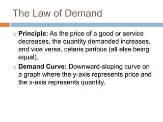 The Law of Demand
 Principle: As the price of a good or service
decreases, the quantity demanded increases,
and vice versa, ceteris paribus (all else being
equal).
 Demand Curve: Downward-sloping curve on
a graph where the y-axis represents price and
the x-axis represents quantity.
 