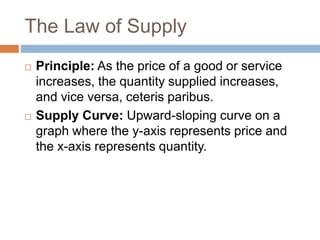 The Law of Supply
 Principle: As the price of a good or service
increases, the quantity supplied increases,
and vice versa, ceteris paribus.
 Supply Curve: Upward-sloping curve on a
graph where the y-axis represents price and
the x-axis represents quantity.
 