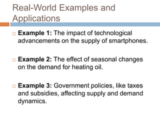 Real-World Examples and
Applications
 Example 1: The impact of technological
advancements on the supply of smartphones.
 Example 2: The effect of seasonal changes
on the demand for heating oil.
 Example 3: Government policies, like taxes
and subsidies, affecting supply and demand
dynamics.
 