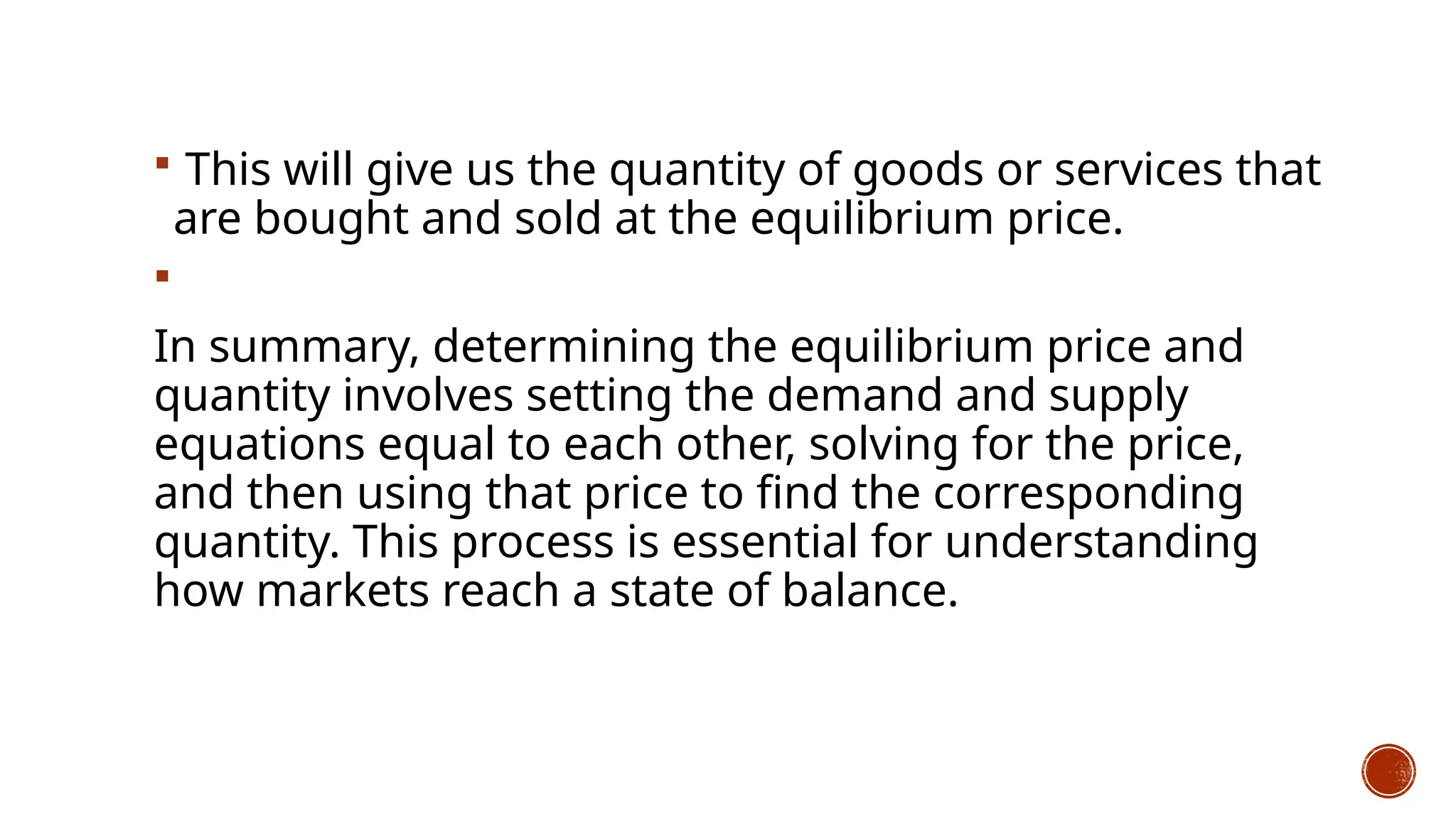  This will give us the quantity of goods or services that
are bought and sold at the equilibrium price.

In summary, determining the equilibrium price and
quantity involves setting the demand and supply
equations equal to each other, solving for the price,
and then using that price to find the corresponding
quantity. This process is essential for understanding
how markets reach a state of balance.
 