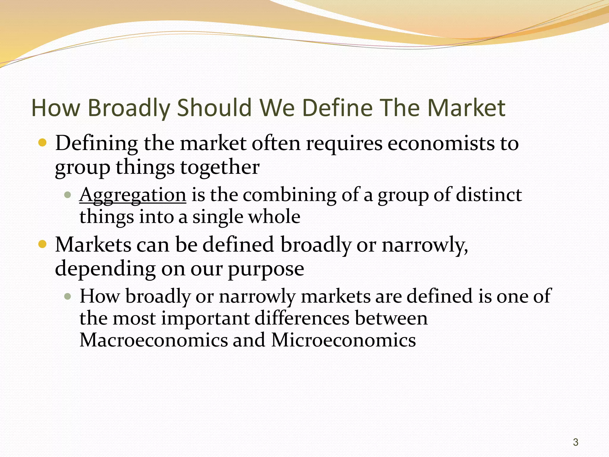 How Broadly Should We Define The Market
 Defining the market often requires economists to
group things together
 Aggregation is the combining of a group of distinct
things into a single whole
 Markets can be defined broadly or narrowly,
depending on our purpose
 How broadly or narrowly markets are defined is one of
the most important differences between
Macroeconomics and Microeconomics
3
 