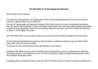 The Real Way To Trade Supply And Demand
Hello traders of forex factory
I've wrote this small guide to cut through some of the bs that's floating around on forex factory and the
internet in general about how to trade S+D.
the way of trading supply and demand I propose in this book is built on a more conceptually sound basis
than the typical ideas proposed in most s=d systems found online, the main idea supply and demand trading
is based on is the assumption that there are pending orders left at places where the market has moved up
or down is I think highly inaccurate.
Let it be known that I am not a great writer so you may find some mistakes throughout this small book.
If S+D zones have pending orders placed at them by banks or whatever institution you can think of then
these order will not move the market.
The reason for this is that pending orders add liquidity to the market.
Liquidity is the ability to buy or sell something without affecting the price by a large amount. Whenever
the market moves in one direction it is due to a lack of liquidity, caused by people placing market orders,
the exception being stop orders.
If pending orders are placed at these zones the when the market returns to them it should consolidate for a
 