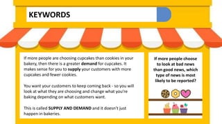 KEYWORDS
If more people are choosing cupcakes than cookies in your
bakery, then there is a greater demand for cupcakes. It
makes sense for you to supply your customers with more
cupcakes and fewer cookies.
You want your customers to keep coming back - so you will
look at what they are choosing and change what you’re
baking depending on what customers want.
This is called SUPPLY AND DEMAND and it doesn’t just
happen in bakeries.
If more people choose
to look at bad news
than good news, which
type of news is most
likely to be reported?
 