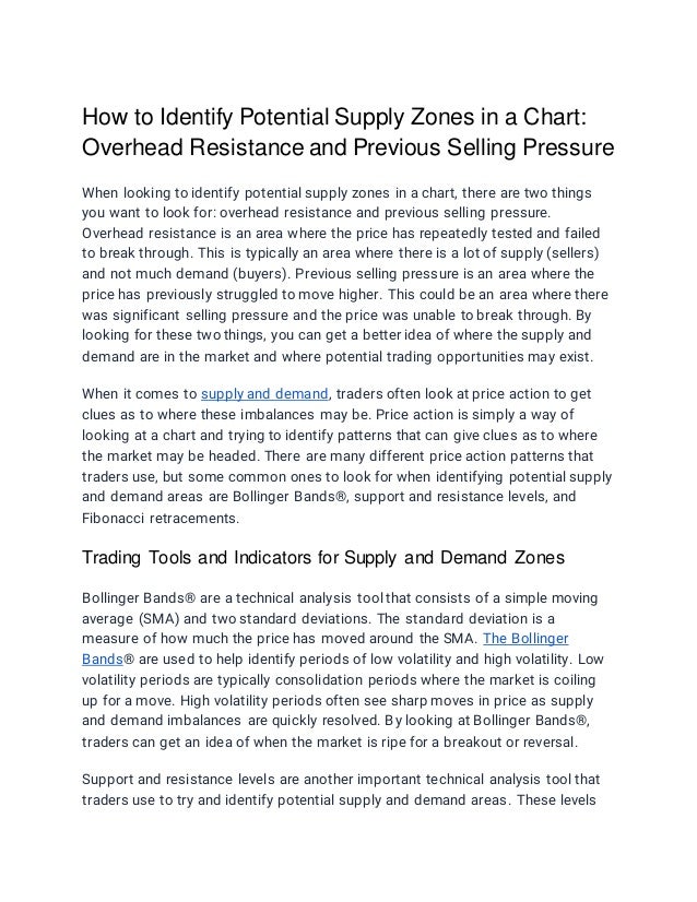How to Identify Potential Supply Zones in a Chart:
Overhead Resistance and Previous Selling Pressure
When looking to identify potential supply zones in a chart, there are two things
you want to look for: overhead resistance and previous selling pressure.
Overhead resistance is an area where the price has repeatedly tested and failed
to break through. This is typically an area where there is a lot of supply (sellers)
and not much demand (buyers). Previous selling pressure is an area where the
price has previously struggled to move higher. This could be an area where there
was significant selling pressure and the price was unable to break through. By
looking for these two things, you can get a better idea of where the supply and
demand are in the market and where potential trading opportunities may exist.
When it comes to supply and demand, traders often look at price action to get
clues as to where these imbalances may be. Price action is simply a way of
looking at a chart and trying to identify patterns that can give clues as to where
the market may be headed. There are many different price action patterns that
traders use, but some common ones to look for when identifying potential supply
and demand areas are Bollinger Bands®, support and resistance levels, and
Fibonacci retracements.
Trading Tools and Indicators for Supply and Demand Zones
Bollinger Bands® are a technical analysis tool that consists of a simple moving
average (SMA) and two standard deviations. The standard deviation is a
measure of how much the price has moved around the SMA. The Bollinger
Bands® are used to help identify periods of low volatility and high volatility. Low
volatility periods are typically consolidation periods where the market is coiling
up for a move. High volatility periods often see sharp moves in price as supply
and demand imbalances are quickly resolved. By looking at Bollinger Bands®,
traders can get an idea of when the market is ripe for a breakout or reversal.
Support and resistance levels are another important technical analysis tool that
traders use to try and identify potential supply and demand areas. These levels
 