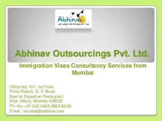 Abhinav Outsourcings Pvt. Ltd.
Immigration Visas Consultancy Services from
Mumbai
Office No: 101, 1st Floor,
Pinky Palace, S. V. Road,
Next to Rajasthan Restaurant,
Khar (West), Mumbai-400052
Ph. No: +91-022-2605-9683/84/85
Email : mumbai@abhinav.com

 