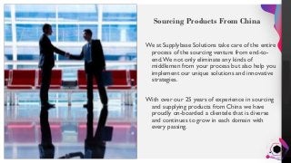 Jens
Martensson
Sourcing Products From China
We at Supplybase Solutions take care of the entire
process of the sourcing venture from end-to-
end.We not only eliminate any kinds of
middlemen from your process but also help you
implement our unique solutions and innovative
strategies.
With over our 25 years of experience in sourcing
and supplying products from China we have
proudly on-boarded a clientele that is diverse
and continues to grow in each domain with
every passing.
 