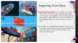 Jens
Martensson
Importing from China
Importing from China is not always a smooth
ride, there are always risks involved. One might
come across such suppliers who overcharge, mix
the product requirements or even at times leave
you hanging with your money stuck or worse,
gone.
Fortunately, we at Supplybase Solutions cover each
and every one of these risks for you and offer you
top-notch import services from China at our
one-stop destination!
 