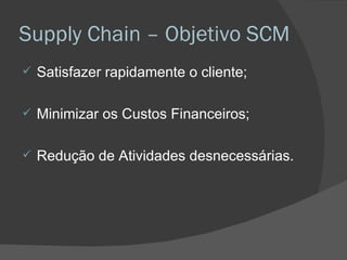 Supply Chain – Objetivo SCM Satisfazer rapidamente o cliente; Minimizar os Custos Financeiros; Redução de Atividades desnecessárias. 