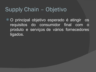 Supply Chain – Objetivo O principal objetivo esperado é atingir  os requisitos do consumidor final com o produto e serviços de vários fornecedores ligados. 