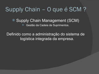 Supply Chain – O que é SCM ? Supply Chain Management (SCM) Gestão da Cadeia de Suprimentos. Definido como a administração do sistema de logística integrada da empresa.  