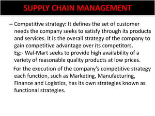 SUPPLY CHAIN MANAGEMENTCompetitive strategy: It defines the set of customer needs the company seeks to satisfy through its products and services. It is the overall strategy of the company to gain competitive advantage over its competitors. Eg:- Wal-Mart seeks to provide high availability of a variety of reasonable quality products at low prices.   For the execution of the company’s competitive strategy each function, such as Marketing, Manufacturing, Finance and Logistics, has its own strategies known as functional strategies.