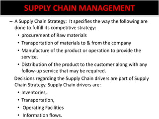 SUPPLY CHAIN MANAGEMENTA Supply Chain Strategy:  It specifies the way the following are done to fulfill its competitive strategy:procurement of Raw materialsTransportation of materials to & from the companyManufacture of the product or operation to provide the service.Distribution of the product to the customer along with any follow-up service that may be required.     Decisions regarding the Supply Chain drivers are part of Supply Chain Strategy. Supply Chain drivers are:  Inventories, Transportation, Operating Facilities   Information flows.