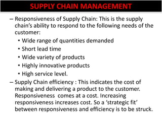 SUPPLY CHAIN MANAGEMENTResponsiveness of Supply Chain: This is the supply chain’s ability to respond to the following needs of the customer:Wide range of quantities demandedShort lead timeWide variety of productsHighly innovative productsHigh service level.Supply Chain efficiency : This indicates the cost of making and delivering a product to the customer. Responsiveness  comes at a cost. Increasing responsiveness increases cost. So a ‘strategic fit’ between responsiveness and efficiency is to be struck.