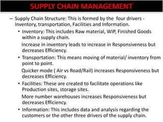 SUPPLY CHAIN MANAGEMENTSupply Chain Structure: This is formed by the  four drivers -  Inventory, transportation, Facilities and Information.Inventory: This includes Raw material, WIP, Finished Goods within a supply chain.   Increase in inventory leads to increase in Responsiveness but decreases Efficiency.Transportation: This means moving of material/ inventory from point to point.   Quicker mode ( Air vs Road/Rail) increases Responsiveness but decreases Efficiency.Facilities: These are created to facilitate operations like Production sites, storage sites.    More number warehouses increases Responsiveness but decreases Efficiency.Information: This includes data and analysis regarding the customers or the other three drivers of the supply chain.