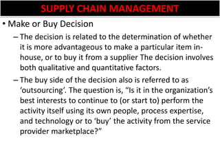 SUPPLY CHAIN MANAGEMENTMake or Buy DecisionThe decision is related to the determination of whether it is more advantageous to make a particular item in-house, or to buy it from a supplier The decision involves both qualitative and quantitative factors. The buy side of the decision also is referred to as ‘outsourcing’. The question is, “Is it in the organization’s best interests to continue to (or start to) perform the activity itself using its own people, process expertise, and technology or to ‘buy’ the activity from the service provider marketplace?” 