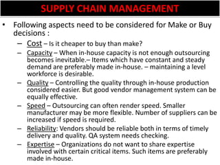 SUPPLY CHAIN MANAGEMENTFollowing aspects need to be considered for Make or Buy decisions :Cost – Is it cheaper to buy than make?Capacity – When in-house capacity is not enough outsourcing becomes inevitable.– Items which have constant and steady demand are preferably made in-house. – maintaining a level workforce is desirable. Quality – Controlling the quality through in-house production considered easier. But good vendor management system can be equally effective.Speed – Outsourcing can often render speed. Smaller manufacturer may be more flexible. Number of suppliers can be increased if speed is required. Reliability: Vendors should be reliable both in terms of timely delivery and quality. QA system needs checking.Expertise – Organizations do not want to share expertise involved with certain critical items. Such items are preferably made in-house.