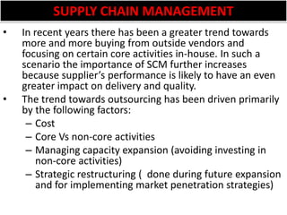 SUPPLY CHAIN MANAGEMENTIn recent years there has been a greater trend towards more and more buying from outside vendors and focusing on certain core activities in-house. In such a scenario the importance of SCM further increases because supplier’s performance is likely to have an even greater impact on delivery and quality.The trend towards outsourcing has been driven primarily by the following factors:CostCore Vs non-core activitiesManaging capacity expansion (avoiding investing in non-core activities)Strategic restructuring (  done during future expansion and for implementing market penetration strategies)