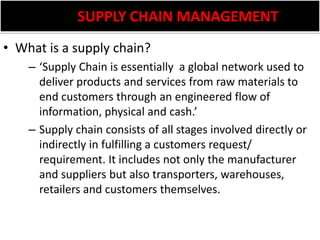           SUPPLY CHAIN MANAGEMENTWhat is a supply chain?‘Supply Chain is essentially  a global network used to deliver products and services from raw materials to end customers through an engineered flow of information, physical and cash.’Supply chain consists of all stages involved directly or indirectly in fulfilling a customers request/ requirement. It includes not only the manufacturer and suppliers but also transporters, warehouses, retailers and customers themselves.