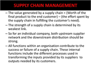 SUPPLY CHAIN MANAGEMENTThe value generated by a supply chain = (Worth of the final product to the end customer) – (the effort spent by the supply chain in fulfilling the customer’s need).The strength of a supply chain is determined by its weakest link. So for an individual company, both upstream supplier network and the downstream distribution should be strong.All functions within an organisation contribute to the success or failure of a supply chain. These internal functions include the different processes used in transforming the inputs provided by its suppliers  to outputs needed by its customers.