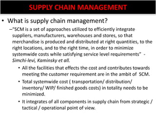 SUPPLY CHAIN MANAGEMENTWhat is supply chain management?“SCM is a set of approaches utilized to efficiently integrate suppliers, manufacturers, warehouses and stores, so that merchandise is produced and distributed at right quantities, to the right locations, and to the right time, in order to minimize systemwide costs while satisfying service level requirements”  - Simchi-levi, Kaminsky et all.All the facilities that effects the cost and contributes towards meeting the customer requirement are in the ambit of  SCM.Total systemwide cost ( transportation/ distribution/ inventory/ WIP/ finished goods costs) in totality needs to be minimized. It integrates of all components in supply chain from strategic / tactical / operational point of view.