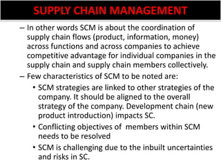 SUPPLY CHAIN MANAGEMENTIn other words SCM is about the coordination of supply chain flows (product, information, money) across functions and across companies to achieve competitive advantage for individual companies in the supply chain and supply chain members collectively.Few characteristics of SCM to be noted are:SCM strategies are linked to other strategies of the company. It should be aligned to the overall strategy of the company. Development chain (new product introduction) impacts SC. Conflicting objectives of  members within SCM needs to be resolvedSCM is challenging due to the inbuilt uncertainties and risks in SC.