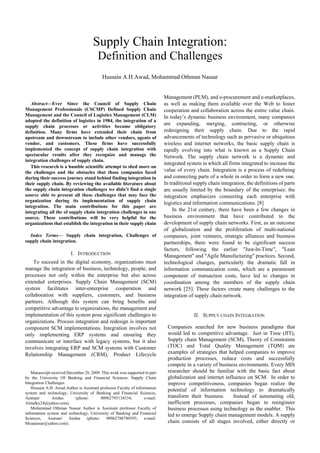 Proceedings of the International MultiConference of Engineers and Computer Scientists 2010 Vol I,
IMECS 2010, March 17 - 19, 2010, Hong Kong




                                        Supply Chain Integration:
                                           Definition and Challenges
                                             Hussain A.H Awad, Mohammad Othman Nassar


                                                                               Management (PLM), and e-procurement and e-marketplaces,
     Abstract—Ever Since the Council of Supply Chain                           as well as making them available over the Web to foster
  Management Professionals (CSCMP) Defined Supply Chain                        cooperation and collaboration across the entire value chain.
  Management and the Council of Logistics Management (CLM)                     In today’s dynamic business environment, many companies
  adopted the definition of logistics in 1984, the integration of a
  supply chain processes or activities became obligatory
                                                                               are expanding, merging, contracting, or otherwise
  definition. Many firms have extended their chain from                        redesigning their supply chain. Due to the rapid
  upstream and downstream to include other vendors, agents of                  advancements of technology such as pervasive or ubiquitous
  vendor, and customers. These firms have successfully                         wireless and internet networks, the basic supply chain is
  implemented the concept of supply chain integration with                     rapidly evolving into what is known as a Supply Chain
  spectacular results after they recognize and manage the                      Network. The supply chain network is a dynamic and
  integration challenges of supply chain.
                                                                               integrated system in which all firms integrated to increase the
     This research is a humble scientific attempt to shed more on
  the challenges and the obstacles that those companies faced                  value of every chain. Integration is a process of redefining
  during their success journey stand behind finding integration in             and connecting parts of a whole in order to form a new one.
  their supply chain. By reviewing the available literature about              In traditional supply chain integration, the definitions of parts
  the supply chain integration challenges we didn’t find a single              are usually limited by the boundary of the enterprises: the
  source able to present all these challenges that may face the                integration emphasizes connecting each enterprise with
  organization during its implementation of supply chain                       logistics and information communications. [8]
  integration. The main contributions for this paper are
  integrating all the of supply chain integration challenges in one                 In the 21st century, there have been a few changes in
  source. These contributions will be very helpful for the                     business environment that have contributed to the
  organizations that establish the integration in their supply chain           development of supply chain networks. First, as an outcome
                                                                               of globalization and the proliferation of multi-national
    Index Terms— Supply chain integration, Challenges of                       companies, joint ventures, strategic alliances and business
  supply chain integration.                                                    partnerships, there were found to be significant success
                                                                               factors, following the earlier "Just-In-Time", "Lean
                           I. INTRODUCTION                                     Management" and "Agile Manufacturing" practices. Second,
      To succeed in the digital economy, organizations must                    technological changes, particularly the dramatic fall in
  manage the integration of business, technology, people, and                  information communication costs, which are a paramount
  processes not only within the enterprise but also across                     component of transaction costs, have led to changes in
  extended enterprises. Supply Chain Management (SCM)                          coordination among the members of the supply chain
  system facilitates inter-enterprise cooperation and                          network [25]. These factors create many challenges to the
  collaboration with suppliers, customers, and business                        integration of supply chain network.
  partners. Although this system can bring benefits and
  competitive advantage to organizations, the management and
  implementation of this system pose significant challenges to                               II. SUPPLY CHAIN INTEGRATION
  organizations. Process integration and redesign is important
  component SCM implementations. Integration involves not                       Companies searched for new business paradigms that
  only implementing ERP systems and ensuring they                               would led to competitive advantage. Just in Time (JIT),
  communicate or interface with legacy systems, but it also                     Supply chain Management (SCM), Theory of Constraints
  involves integrating ERP and SCM systems with Customer                        (TOC) and Total Quality Management (TQM) are
  Relationship Management (CRM), Product Lifecycle                              examples of strategies that helped companies to improve
                                                                                production processes, reduce costs and successfully
                                                                                compete in a variety of business environments. Every MIS
     Manuscript received December 28, 2009. This work was supported in part     researcher should be familiar with the basic fact about
  by the University Of Banking and Financial Sciences. Supply Chain             globalization and internet influence on SCM. In order to
  Integration Challenges.                                                       improve competitiveness, companies began realize the
     Hussain A.H. Awad Author is Assistant professor Faculty of information
                                                                                potential of information technology to dramatically
  system and technology, University of Banking and Financial Sciences,
  Amman/         Jordan      (phone:       00962795134334;           e-mail:    transform their business.      Instead of automating old,
  Almalky24@yahoo.com).                                                         inefficient processes, companies began to reengineer
     Mohammad Othman Nassar Author is Assistant professor Faculty of            business processes using technology as the enabler. This
  information system and technology, University of Banking and Financial        led to emerge Supply chain management models. A supply
  Sciences, Amman/ Jordan (phone: 00962788780593; e-mail:
  Moanassar@yahoo.com).                                                         chain consists of all stages involved, either directly or


ISBN: 978-988-17012-8-2                                                                                                             IMECS 2010
ISSN: 2078-0958 (Print); ISSN: 2078-0966 (Online)
 