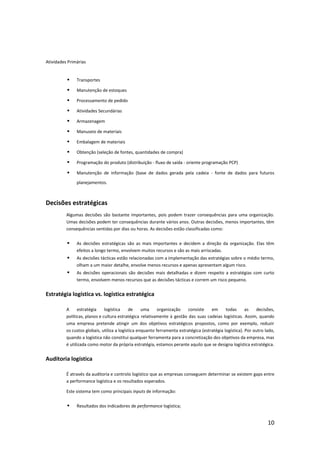 Atividades Primárias


              Transportes

              Manutenção de estoques

              Processamento de pedido

              Atividades Secundárias

              Armazenagem

              Manuseio de materiais

              Embalagem de materiais

              Obtenção (seleção de fontes, quantidades de compra)

              Programação do produto (distribuição - fluxo de saída - oriente programação PCP)

              Manutenção de informação (base de dados gerada pela cadeia - fonte de dados para futuros
               planejamentos.



Decisões estratégicas
          Algumas decisões são bastante importantes, pois podem trazer consequências para uma organização.
          Umas decisões podem ter consequências durante vários anos. Outras decisões, menos importantes, têm
          consequências sentidas por dias ou horas. As decisões estão classificadas como:


              As decisões estratégicas são as mais importantes e decidem a direção da organização. Elas têm
               efeitos a longo termo, envolvem muitos recursos e são as mais arriscadas.
              As decisões tácticas estão relacionadas com a implementação das estratégias sobre o médio termo,
               olham a um maior detalhe, envolve menos recursos e apenas apresentam algum risco.
              As decisões operacionais são decisões mais detalhadas e dizem respeito a estratégias com curto
               termo, envolvem menos recursos que as decisões tácticas e correm um risco pequeno.


Estratégia logística vs. logística estratégica

          A      estratégia    logística    de     uma     organização    consiste    em      todas      as   decisões,
          políticas, planos e cultura estratégica relativamente à gestão das suas cadeias logísticas. Assim, quando
          uma empresa pretende atingir um dos objetivos estratégicos propostos, como por exemplo, reduzir
          os custos globais, utiliza a logística enquanto ferramenta estratégica (estratégia logística). Por outro lado,
          quando a logística não constitui qualquer ferramenta para a concretização dos objetivos da empresa, mas
          é utilizada como motor da própria estratégia, estamos perante aquilo que se designa logística estratégica.


Auditoria logística

          É através da auditoria e controlo logístico que as empresas conseguem determinar se existem gaps entre
          a performance logística e os resultados esperados.

          Este sistema tem como principais inputs de informação:


              Resultados dos indicadores de performance logística;


                                                                                                                    10
 