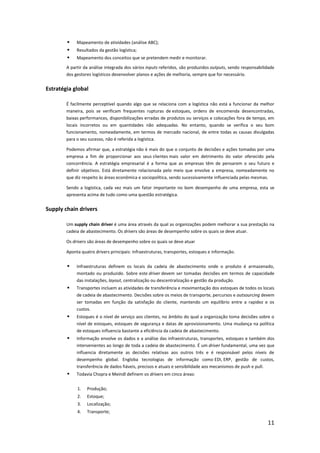     Mapeamento de atividades (análise ABC);
            Resultados da gestão logística;
            Mapeamento dos conceitos que se pretendem medir e monitorar.
        A partir da análise integrada dos vários inputs referidos, são produzidos outputs, sendo responsabilidade
        dos gestores logísticos desenvolver planos e ações de melhoria, sempre que for necessário.


Estratégia global

        É facilmente perceptível quando algo que se relaciona com a logística não está a funcionar da melhor
        maneira, pois se verificam frequentes rupturas de estoques, ordens de encomenda desencontradas,
        baixas performances, disponibilizações erradas de produtos ou serviços e colocações fora de tempo, em
        locais incorretos ou em quantidades não adequadas. No entanto, quando se verifica o seu bom
        funcionamento, nomeadamente, em termos de mercado nacional, de entre todas as causas divulgadas
        para o seu sucesso, não é referida a logística.

        Podemos afirmar que, a estratégia não é mais do que o conjunto de decisões e ações tomadas por uma
        empresa a fim de proporcionar aos seus clientes mais valor em detrimento do valor oferecido pela
        concorrência. A estratégia empresarial é a forma que as empresas têm de pensarem o seu futuro e
        definir objetivos. Está diretamente relacionada pelo meio que envolve a empresa, nomeadamente no
        que diz respeito às áreas econômica e sociopolítica, sendo sucessivamente influenciada pelas mesmas.

        Sendo a logística, cada vez mais um fator importante no bom desempenho de uma empresa, esta se
        apresenta acima de tudo como uma questão estratégica.


Supply chain drivers

        Um supply chain driver é uma área através da qual as organizações podem melhorar a sua prestação na
        cadeia de abastecimento. Os drivers são áreas de desempenho sobre os quais se deve atuar.

        Os drivers são áreas de desempenho sobre os quais se deve atuar

        Aponta quatro drivers principais: infraestruturas, transportes, estoques e informação.


            Infraestruturas definem os locais da cadeia de abastecimento onde o produto é armazenado,
             montado ou produzido. Sobre este driver devem ser tomadas decisões em termos de capacidade
             das instalações, layout, centralização ou descentralização e gestão da produção.
            Transportes incluem as atividades de transferência e movimentação dos estoques de todos os locais
             de cadeia de abastecimento. Decisões sobre os meios de transporte, percursos e outsourcing devem
             ser tomadas em função da satisfação do cliente, mantendo um equilíbrio entre a rapidez e os
             custos.
            Estoques é o nível de serviço aos clientes, no âmbito do qual a organização toma decisões sobre o
             nível de estoques, estoques de segurança e datas de aprovisionamento. Uma mudança na política
             de estoques influencia bastante a eficiência da cadeia de abastecimento.
            Informação envolve os dados e a análise das infraestruturas, transportes, estoques e também dos
             intervenientes ao longo de toda a cadeia de abastecimento. É um driver fundamental, uma vez que
             influencia diretamente as decisões relativas aos outros três e é responsável pelos níveis de
             desempenho global. Engloba tecnologias de informação como EDI, ERP, gestão de custos,
             transferência de dados fiáveis, precisos e atuais e sensibilidade aos mecanismos de push e pull.
            Todavia Chopra e Meindl definem os drivers em cinco áreas:


             1.   Produção;
             2.   Estoque;
             3.   Localização;
             4.   Transporte;

                                                                                                             11
 
