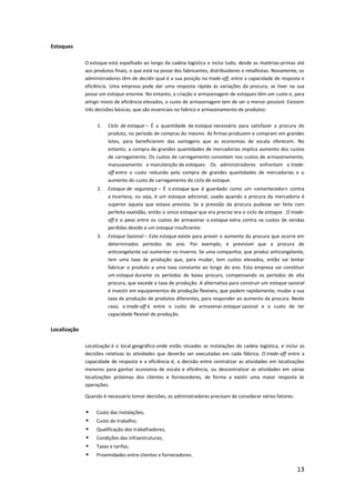 Estoques

              O estoque está espalhado ao longo da cadeia logística e inclui tudo, desde as matérias-primas até
              aos produtos finais, o que está na posse dos fabricantes, distribuidores e retalhistas. Novamente, os
              administradores têm de decidir qual é a sua posição no trade-off, entre a capacidade de resposta e
              eficiência. Uma empresa pode dar uma resposta rápida às variações da procura, se tiver na sua
              posse um estoque enorme. No entanto, a criação e armazenagem de estoques têm um custo e, para
              atingir níveis de eficiência elevados, o custo de armazenagem tem de ser o menor possível. Existem
              três decisões básicas, que são essenciais no fabrico e armazenamento de produtos:


                   1.   Ciclo de estoque – É a quantidade de estoque necessária para satisfazer a procura do
                        produto, no período de compras do mesmo. As firmas produzem e compram em grandes
                        lotes, para beneficiarem das vantagens que as economias de escala oferecem. No
                        entanto, a compra de grandes quantidades de mercadorias implica aumento dos custos
                        de carregamento. Os custos de carregamento consistem nos custos de armazenamento,
                        manuseamento e manutenção de estoques. Os administradores enfrentam o trade-
                        off entre o custo reduzido pela compra de grandes quantidades de mercadorias e o
                        aumento do custo de carregamento do ciclo de estoque.
                   2.   Estoque de segurança – É o estoque que é guardado como um «amortecedor» contra
                        a incerteza, ou seja, é um estoque adicional, usado quando a procura da mercadoria é
                        superior àquela que estava prevista. Se a previsão da procura pudesse ser feita com
                        perfeita exatidão, então o único estoque que era preciso era o ciclo de estoque . O trade-
                        off é o peso entre os custos de armazenar o estoque extra contra os custos de vendas
                        perdidas devido a um estoque insuficiente.
                   3.   Estoque Sazonal – Este estoque existe para prever o aumento da procura que ocorre em
                        determinados períodos do ano. Por exemplo, é previsível que a procura de
                        anticongelante vai aumentar no Inverno. Se uma companhia, que produz anticongelante,
                        tem uma taxa de produção que, para mudar, tem custos elevados, então vai tentar
                        fabricar o produto a uma taxa constante ao longo do ano. Esta empresa vai constituir
                        um estoque durante os períodos de baixa procura, compensando os períodos de alta
                        procura, que excede a taxa de produção. A alternativa para construir um estoque sazonal
                        é investir em equipamentos de produção flexíveis, que podem rapidamente, mudar a sua
                        taxa de produção de produtos diferentes, para responder ao aumento da procura. Neste
                        caso, o trade-off é entre o custo de armazenar estoque sazonal e o custo de ter
                        capacidade flexível de produção.

Localização

              Localização é o local geográfico onde estão situadas as instalações da cadeia logística, e inclui as
              decisões relativas às atividades que deverão ser executadas em cada fábrica. O trade-off entre a
              capacidade de resposta e a eficiência é, a decisão entre centralizar as atividades em localizações
              menores para ganhar economia de escala e eficiência, ou descentralizar as atividades em várias
              localizações próximas dos clientes e fornecedores, de forma a existir uma maior resposta às
              operações.

              Quando é necessário tomar decisões, os administradores precisam de considerar vários fatores:


                  Custo das instalações;
                  Custo do trabalho;
                  Qualificação dos trabalhadores;
                  Condições das infraestruturas;
                  Taxas e tarifas;
                  Proximidades entre clientes e fornecedores.

                                                                                                               13
 