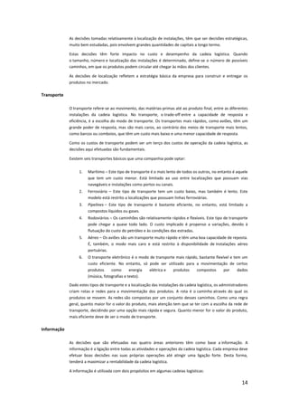 As decisões tomadas relativamente à localização de instalações, têm que ser decisões estratégicas,
             muito bem estudadas, pois envolvem grandes quantidades de capitais a longo termo.

             Estas decisões têm forte impacto no custo e desempenho da cadeia logística. Quando
             o tamanho, número e localização das instalações é determinado, define-se o número de possíveis
             caminhos, em que os produtos podem circular até chegar às mãos dos clientes.

             As decisões de localização refletem a estratégia básica da empresa para construir e entregar os
             produtos no mercado.

Transporte

             O transporte refere-se ao movimento, das matérias-primas até ao produto final, entre as diferentes
             instalações da cadeia logística. No transporte, o trade-off entre a capacidade de resposta e
             eficiência, é a escolha do modo de transporte. Os transportes mais rápidos, como aviões, têm um
             grande poder de resposta, mas são mais caros, ao contrário dos meios de transporte mais lentos,
             como barcos ou comboios, que têm um custo mais baixo e uma menor capacidade de resposta.

             Como os custos de transporte podem ser um terço dos custos de operação da cadeia logística, as
             decisões aqui efetuadas são fundamentais.

             Existem seis transportes básicos que uma companhia pode optar:


                  1.   Marítimo – Este tipo de transporte é o mais lento de todos os outros, no entanto é aquele
                       que tem um custo menor. Está limitado ao uso entre localizações que possuam vias
                       navegáveis e instalações como portos ou canais.
                  2.   Ferroviário – Este tipo de transporte tem um custo baixo, mas também é lento. Este
                       modelo está restrito a localizações que possuam linhas ferroviárias.
                  3.   Pipelines – Este tipo de transporte é bastante eficiente, no entanto, está limitado a
                       compostos líquidos ou gases.
                  4.   Rodoviários – Os caminhões são relativamente rápidos e flexíveis. Este tipo de transporte
                       pode chegar a quase todo lado. O custo implicado é propenso a variações, devido à
                       flutuação do custo do petróleo e às condições das estradas.
                  5.   Aéreo – Os aviões são um transporte muito rápido e têm uma boa capacidade de reposta.
                       É, também, o modo mais caro e está restrito à disponibilidade de instalações aéreo
                       portuárias.
                  6.   O transporte eletrônico é o modo de transporte mais rápido, bastante flexível e tem um
                       custo eficiente. No entanto, só pode ser utilizado para a movimentação de certos
                       produtos     como       energia elétrica e   produtos     compostos       por     dados
                       (música, fotografias e texto).
             Dado estes tipos de transporte e a localização das instalações da cadeia logística, os administradores
             criam rotas e redes para a movimentação dos produtos. A rota é o caminho através do qual os
             produtos se movem. As redes são compostas por um conjunto desses caminhos. Como uma regra
             geral, quanto maior for o valor do produto, mais atenção tem que se ter com a escolha da rede de
             transporte, decidindo por uma opção mais rápida e segura. Quanto menor for o valor do produto,
             mais eficiente deve de ser o modo de transporte.

Informação

             As decisões que são efetuadas nas quatro áreas anteriores têm como base a informação. A
             informação é a ligação entre todas as atividades e operações da cadeia logística. Cada empresa deve
             efetuar boas decisões nas suas próprias operações até atingir uma ligação forte. Desta forma,
             tenderá a maximizar a rentabilidade da cadeia logística.

             A informação é utilizada com dois propósitos em algumas cadeias logísticas:

                                                                                                               14
 