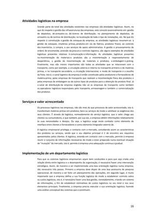 Atividades logísticas na empresa
          Grande parte do total das atividades existentes nas empresas são atividades logísticas. Assim, no
          que diz respeito à gestão das infraestruturas das empresas, esta consiste essencialmente em: gestão
          de depósitos, de armazéns ou de centros de distribuição; no planejamento de depósitos, de
          armazéns ou de centros de distribuição; na localização de todo o tipo de instalações, etc. No que diz
          respeito à constituição e gestão de estoques da empresa, as atividades logísticas resumem-se: à
          gestão de estoques, (matérias primas, produtos em via de fabrico, produtos finais), ao controlo
          dos inventários, à compra, e aos serviços de apoio administrativo. A gestão e processamento de
          ordens de encomenda, previsão da procura e controlo logístico, são alguns exemplos de atividades
          logísticas presentes relativas à comunicação e informação. As atividades logísticas presentes
          na movimentação de materiais e produtos são a movimentação e reaproveitamento de
          desperdícios, a gestão da movimentação de materiais e produtos, a embalagem e picking.
          Finalmente, mas não menos importantes são todas as atividades que se relacionam com o
          transporte, como por exemplo, a circulação externa e interna no transporte primário e de matérias
          primas, e no transporte secundário, a circulação internacional, o modo de transporte e a escolha
          da frota. Isto é, o canal logístico da empresa é então constituído pelos produtores e fornecedores de
          matéria-prima, pelas empresas de transporte que realizam a movimentação física dos produtos e
          pelas empresas de embalagem ou de outros tipos de produtos para a obtenção do produto final. Já
          o canal de distribuição da empresa engloba não só as empresas de transporte como também
          os operadores logísticos responsáveis pelo transporte, armazenagem e também a comercialização
          dos produtos.



Serviços e valor acrescentado
          Os processos logísticos nas empresas, não são mais do que processos de valor acrescentado, isto é,
          transformam matérias primas em produtos, bens ou serviços de modo a satisfazer as exigências dos
          seus clientes. É através da logística, nomeadamente do serviço logístico, que o valor chega aos
          clientes ou consumidores, e que também, por sua vez, a empresa obtém informações relativamente
          às suas necessidades e desejos. Ou seja, a logística surge neste contexto como elemento de
          interface entre clientes e fornecedores e como elemento integrador externo de.

          A logística empresarial privilegia o contacto com o mercado, concebendo assim as características
          dos produtos ou serviços, sendo que o seu objetivo principal é ir de encontro aos requisitos
          apresentados pelos clientes. A logística, estando em contacto com o mercado, permite à empresa
          reunir o conjunto de informações necessárias de modo a estar preparada numa eventual situação
          de "mutação" do mercado, isto é, permite à empresa uma adequação contínua e gradual.



Implementação de um departamento logístico
          Para que os sistemas logísticos empresariais sejam bem conduzidos e para que seja criada uma
          relação direta entre logística e o desempenho da organização, é necessário haver uma intervenção
          estratégica. Assim, de maneira a ser implementada uma boa orientação logística numa empresa,
          são necessário três passos. Primeiro a empresa deve dispor de uma boa assessoria de pesquisa
          operacional, de maneira a ser feito um planejamento das operações, em segundo lugar, é muito
          importante que a empresa defina a sua função logística de modo a estabelecer controlo sobre
          os custos logísticos, isto é, é necessário haver uma boa gestão, nomeadamente, criando um sistema
          de informações, a fim de estabelecer estimativas de custos logísticos no seu total e nos seus
          elementos principais. Finalmente, a empresa precisa executar a sua orientação logística, fazendo
          uma análise conceptual dos sistemas que a constituem.




                                                                                                           16
 