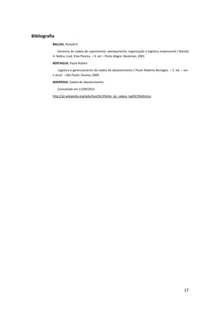Bibliografia
           BALLOU, Ronald H.

               Gerencia da cadeia de suprimentos: planejamento, organização e logística empresarial / Ronald
           H. Ballou; trad. Elias Pereira. – 4. ed. – Porto Alegre: Bookman, 2001

           BERTAGLIA, Paulo Robert

               Logística e gerenciamento da cadeia de abastecimento / Paulo Roberto Bertaglia. – 2. ed. – ver.
           e atual. – São Paulo: Saraiva, 2009.

           WIKIPEDIA, Cadeia de abastecimento.

               Consultado em 11/09/2012

           http://pt.wikipedia.org/wiki/Gest%C3%A3o_da_cadeia_log%C3%ADstica




                                                                                                          17
 