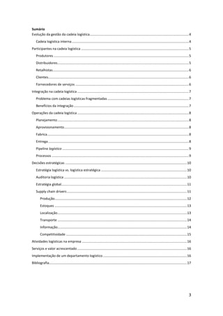 Sumário
Evolução da gestão da cadeia logística......................................................................................................... 4
    Cadeia logística interna ............................................................................................................................ 4
Participantes na cadeia logística .................................................................................................................. 5
    Produtores ............................................................................................................................................... 5
    Distribuidores ........................................................................................................................................... 5
    Retalhistas ................................................................................................................................................ 6
    Clientes..................................................................................................................................................... 6
    Fornecedores de serviços ........................................................................................................................ 6
Integração na cadeia logística ...................................................................................................................... 7
    Problema com cadeias logísticas fragmentadas ...................................................................................... 7
    Benefícios da integração .......................................................................................................................... 7
Operações da cadeia logística ...................................................................................................................... 8
    Planejamento ........................................................................................................................................... 8
    Aprovisionamento .................................................................................................................................... 8
    Fabrica ...................................................................................................................................................... 8
    Entrega ..................................................................................................................................................... 8
    Pipeline logístico ...................................................................................................................................... 9
    Processos ................................................................................................................................................. 9
Decisões estratégicas ................................................................................................................................. 10
    Estratégia logística vs. logística estratégica ........................................................................................... 10
    Auditoria logística .................................................................................................................................. 10
    Estratégia global ..................................................................................................................................... 11
    Supply chain drivers ............................................................................................................................... 11
        Produção ............................................................................................................................................ 12
        Estoques ............................................................................................................................................ 13
        Localização ......................................................................................................................................... 13
        Transporte ......................................................................................................................................... 14
        Informação......................................................................................................................................... 14
        Competitividade ................................................................................................................................ 15
Atividades logísticas na empresa ............................................................................................................... 16
Serviços e valor acrescentado .................................................................................................................... 16
Implementação de um departamento logístico ......................................................................................... 16
Bibliografia.................................................................................................................................................. 17




                                                                                                                                                                 3
 