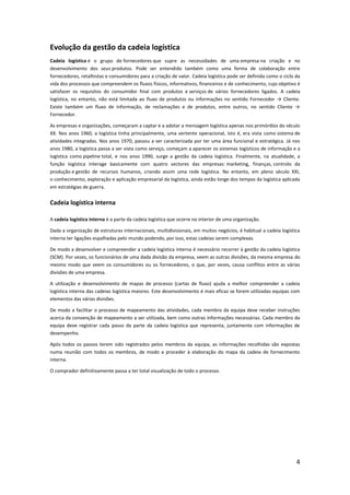 Evolução da gestão da cadeia logística
Cadeia logística é o grupo de fornecedores que supre as necessidades de uma empresa na criação e no
desenvolvimento dos seus produtos. Pode ser entendido também como uma forma de colaboração entre
fornecedores, retalhistas e consumidores para a criação de valor. Cadeia logística pode ser definida como o ciclo da
vida dos processos que compreendem os fluxos físicos, informativos, financeiros e de conhecimento, cujo objetivo é
satisfazer os requisitos do consumidor final com produtos e serviços de vários fornecedores ligados. A cadeia
logística, no entanto, não está limitada ao fluxo de produtos ou informações no sentido Fornecedor → Cliente.
Existe também um fluxo de informação, de reclamações e de produtos, entre outros, no sentido Cliente →
Fornecedor.

As empresas e organizações, começaram a captar e a adotar a mensagem logística apenas nos primórdios do século
XX. Nos anos 1960, a logística tinha principalmente, uma vertente operacional, isto é, era vista como sistema de
atividades integradas. Nos anos 1970, passou a ser caracterizada por ter uma área funcional e estratégica. Já nos
anos 1980, a logística passa a ser vista como serviço, começam a aparecer os sistemas logísticos de informação e a
logística como pipeline total, e nos anos 1990, surge a gestão da cadeia logística. Finalmente, na atualidade, a
função logística interage basicamente com quatro sectores das empresas: marketing, finanças, controlo da
produção e gestão de recursos humanos, criando assim uma rede logística. No entanto, em pleno século XXI,
o conhecimento, exploração e aplicação empresarial da logística, ainda estão longe dos tempos da logística aplicada
em estratégias de guerra.


Cadeia logística interna

A cadeia logística interna é a parte da cadeia logística que ocorre no interior de uma organização.

Dada a organização de estruturas internacionais, multidivisionais, em muitos negócios, é habitual a cadeia logística
interna ter ligações espalhadas pelo mundo podendo, por isso, estas cadeias serem complexas.

De modo a desenvolver e compreender a cadeia logística interna é necessário recorrer à gestão da cadeia logística
(SCM). Por vezes, os funcionários de uma dada divisão da empresa, veem as outras divisões, da mesma empresa do
mesmo modo que veem os consumidores ou os fornecedores, o que, por vezes, causa conflitos entre as várias
divisões de uma empresa.

A utilização e desenvolvimento de mapas de processo (cartas de fluxo) ajuda a melhor compreender a cadeia
logística interna das cadeias logística maiores. Este desenvolvimento é mais eficaz se forem utilizadas equipas com
elementos das várias divisões.

De modo a facilitar o processo de mapeamento das atividades, cada membro da equipa deve receber instruções
acerca da convenção de mapeamento a ser utilizada, bem como outras informações necessárias. Cada membro da
equipa deve registrar cada passo da parte da cadeia logística que representa, juntamente com informações de
desempenho.

Após todos os passos terem sido registrados pelos membros da equipa, as informações recolhidas são expostas
numa reunião com todos os membros, de modo a proceder à elaboração do mapa da cadeia de fornecimento
interna.

O comprador definitivamente passa a ter total visualização de todo o processo.




                                                                                                                  4
 