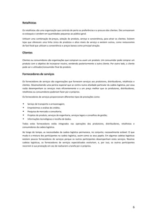 Retalhistas

Os retalhistas são uma organização que controla de perto as preferências e a procura dos clientes. Eles armazenam
os estoques e vendem em quantidades pequenas ao público geral.

Utilizam uma combinação de preços, seleção do produto, serviço e conveniência, para atrair os clientes. Existem
lojas que oferecem uma linha única de produtos e altos níveis de serviço e existem outras, como restaurantes
de fast-food que utilizam a conveniência e preços baixos como principal atração.


Clientes

Clientes ou consumidores são organizações que compram ou usam um produto. Um consumidor pode comprar um
produto com o objetivo de incorporar noutro, vendendo posteriormente a outro cliente. Por outro lado, o cliente
pode ser o utilizador/consumidor final do produto.


Fornecedores de serviços

Os fornecedores de serviços são organizações que fornecem serviços aos produtores, distribuidores, retalhistas e
clientes. Desenvolvendo uma perícia especial que se centra numa atividade particular da cadeia logística, por essa
razão desempenham os serviços mais eficientemente e a um preço melhor que os produtores, distribuidores,
retalhistas ou consumidores poderiam fazer por si próprios.

Os fornecedores de serviços proporcionam diferentes tipos de prestações como:


    Serviço de transporte e armazenagem;
    Empréstimos e análise de crédito;
    Pesquisa de mercado e consultoria;
    Projetos do produto, serviços de engenharia, serviços legais e conselhos de gestão;
    Informações tecnológicas e recolha de dados.
Todos estes fornecedores estão integrados nas operações dos produtores, distribuidores, retalhistas e
consumidores da cadeia logística.

Ao longo do tempo, as necessidades da cadeia logística permanece, no conjunto, razoavelmente estável. O que
muda é a mistura dos participantes na cadeia logística, assim como os seus papéis. Em algumas cadeias logísticas
existem poucos fornecedores de serviços porque os outros participantes desempenham estes serviços. Noutras
cadeias logísticas, os fornecedores de serviços especializados evoluíram, e, por isso, os outros participantes
recorrem à sua prestação em vez de realizarem a tarefa por si próprios.




                                                                                                                6
 