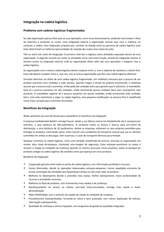 Integração na cadeia logística

Problema com cadeias logísticas fragmentadas

Se cada organização apenas olhar para as suas operações, corre riscos desnecessários, podendo interromper o fluxo
de materiais e aumentar os custos. Uma integração externa à organização remove esse risco e melhora, no
conjunto, a cadeia. Esta integração, proposta por, consiste na relação entre os parceiros da cadeia logística, pois
estes determinam as melhores oportunidades de redução dos custos e/ou realce do valor.

Têm-se assim três níveis de integração. O primeiro nível tem a logística como atividades separadas dentro de uma
organização. O segundo consiste em juntar as atividades como uma única função, através da integração interna. A
terceira consta na integração externa, onde as organizações olham além das suas operações e integram mais a
cadeia logística.

As organizações com a mesma cadeia logística devem cooperar entre si, com o objetivo de satisfazer o cliente final.
Estas não devem competir entre si, mas sim, com as outras organizações que têm uma cadeia logística diferente.

Forrester descreve um efeito de uma cadeia logística fragmentada. Um retalhista comunica que a procura de um
produto aumenta cinco unidades a cada semana. Quando chegar o tempo da próxima encomenda, o retalhista
assume que a procura está a aumentar, então pede dez unidades extra para garantir que é suficiente. O revendedor
local vê a procura aumentar em dez unidades, então encomenda quinze unidades extra para acompanhar este
aumento. O revendedor regional vê a procura aumentar em quinze unidades, então encomenda vinte unidades
extra. Com este movimento a viajar na cadeia logística, uma pequena modificação na procura final é amplificada
numa maior variação para o primeiro fornecedor.


Benefícios da integração

Water apresenta um caso de estudo para exemplificar os benefícios da integração:

A empresa Confederated Bottlers entrega frascos, desde a sua fábrica central em Elizabethville até à cervejaria em
Johnston, a uma distância de 185 quilômetros. A cervejaria enche os frascos e leva-os para um centro de
distribuição, a uma distância de 32 quilômetros. Ambas as empresas utilizavam os seus próprios caminhões para
entregar os produtos, retornando vazios. Estes criaram uma companhia de transporte comum que usa os mesmos
caminhões em ambas as descargas. Sem surpresas, o custo do transporte diminuiu para metade.

Qualquer incerteza na cadeia logística, como uma variação amplificada da procura, encoraja as organizações em
manter altos níveis de estoques, mantendo uma margem de segurança. Estes estoques aumentam os custos e
atrasam a reação às condições de mudança (quando os clientes procuram novos produtos, todos os estoques de
produtos antigos na cadeia logística são vendidos antes que apareça um novo produto).

Benefícios da integração:


    Cooperação genuína entre todas as partes da cadeia logística, com informação partilhada e recursos;
    Custos diminuídos, devido às operações balanceadas, estoques pequenos, menos expedição, economia de
     escala, eliminação das atividades que desperdiçam tempo ou não criam valor ao produto;
    Melhoria no desempenho devido a previsões mais exatas, melhor planejamento, maior produtividade de
     recursos e prioridades racionais;
    Melhoria no fluxo de produtos, com movimentos mais rápidos e de confiança;
    Aperfeiçoamento no serviço ao cliente, com lead times encurtados, entrega mais rápida e maior
     personalização.
    Maior flexibilidade, com o aumento da rapidez de reação às condições de mudança.
    Procedimentos estandardizados, tornando-se rotina e bem praticado, com menos duplicação do esforço,
     informação e planejamento.
    Qualidade de confiança e menos inspeções, com programas de gestão da qualidade integradas.



                                                                                                                 7
 