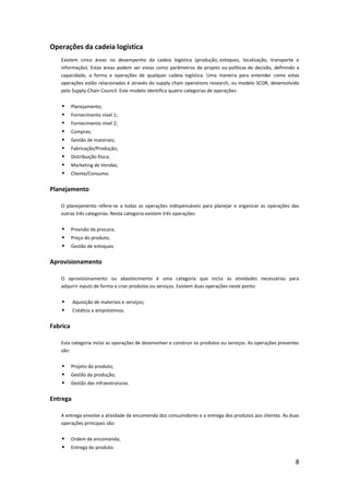 Operações da cadeia logística
   Existem cinco áreas no desempenho da cadeia logística (produção, estoques, localização, transporte e
   informação). Estas áreas podem ser vistas como parâmetros de projeto ou políticas de decisão, definindo a
   capacidade, a forma e operações de qualquer cadeia logística. Uma maneira para entender como estas
   operações estão relacionadas é através do supply chain operations research, ou modelo SCOR, desenvolvido
   pelo Supply-Chain Council. Este modelo identifica quatro categorias de operações:


         Planejamento;
         Fornecimento nível 1;
         Fornecimento nível 2;
         Compras;
         Gestão de materiais;
         Fabricação/Produção;
         Distribuição física;
         Marketing de Vendas;
         Cliente/Consumo.


Planejamento

   O planejamento refere-se a todas as operações indispensáveis para planejar e organizar as operações das
   outras três categorias. Nesta categoria existem três operações:


         Previsão da procura;
         Preço do produto;
         Gestão de estoques.


Aprovisionamento

   O aprovisionamento ou abastecimento é uma categoria que inclui as atividades necessárias para
   adquirir inputs de forma a criar produtos ou serviços. Existem duas operações neste ponto:


         Aquisição de materiais e serviços;
         Créditos e empréstimos.


Fabrica

   Esta categoria inclui as operações de desenvolver e construir os produtos ou serviços. As operações presentes
   são:


         Projeto do produto;
         Gestão da produção;
         Gestão das infraestruturas.


Entrega

   A entrega envolve a atividade de encomenda dos consumidores e a entrega dos produtos aos clientes. As duas
   operações principais são:


         Ordem de encomenda;
         Entrega do produto.

                                                                                                              8
 