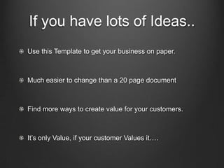 If you have lots of Ideas..
Use this Template to get your business on paper.



Much easier to change than a 20 page document



Find more ways to create value for your customers.



It’s only Value, if your customer Values it….
 
