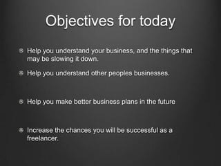 Objectives for today
Help you understand your business, and the things that
may be slowing it down.

Help you understand other peoples businesses.



Help you make better business plans in the future



Increase the chances you will be successful as a
freelancer.
 